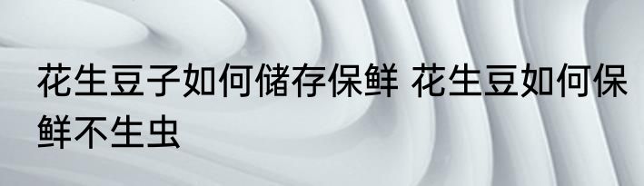 花生豆子如何储存保鲜 花生豆如何保鲜不生虫