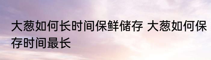 大葱如何长时间保鲜储存 大葱如何保存时间最长