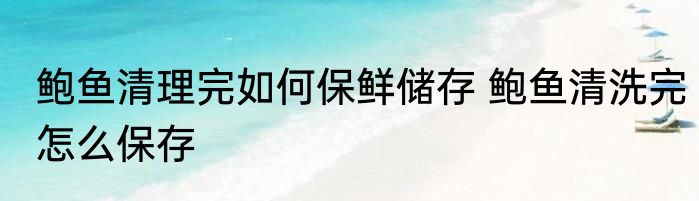 鲍鱼清理完如何保鲜储存 鲍鱼清洗完怎么保存