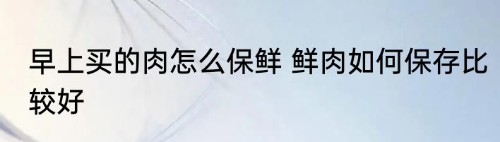 早上买的肉怎么保鲜 鲜肉如何保存比较好
