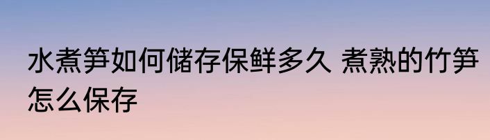 水煮笋如何储存保鲜多久 煮熟的竹笋怎么保存