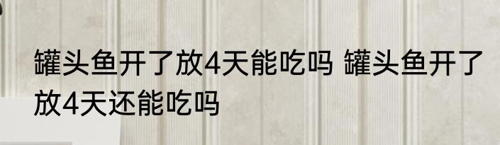 罐头鱼开了放4天能吃吗 罐头鱼开了放4天还能吃吗