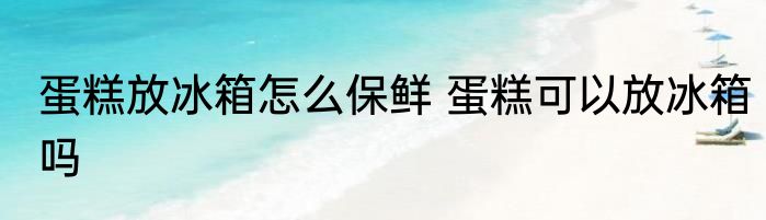 蛋糕放冰箱怎么保鲜 蛋糕可以放冰箱吗