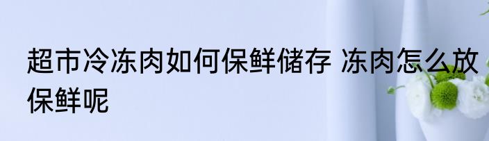 超市冷冻肉如何保鲜储存 冻肉怎么放保鲜呢