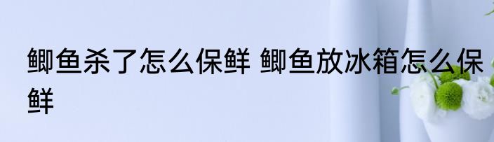 鲫鱼杀了怎么保鲜 鲫鱼放冰箱怎么保鲜