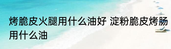 烤脆皮火腿用什么油好 淀粉脆皮烤肠用什么油