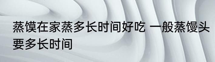 蒸馍在家蒸多长时间好吃 一般蒸馒头要多长时间