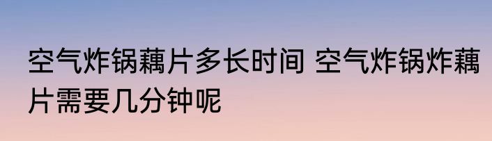 空气炸锅藕片多长时间 空气炸锅炸藕片需要几分钟呢