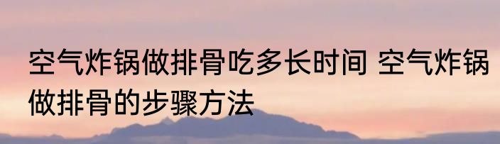 空气炸锅做排骨吃多长时间 空气炸锅做排骨的步骤方法