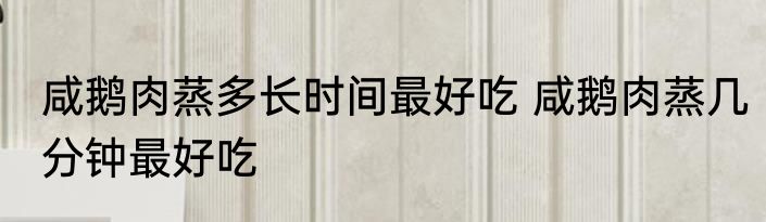 咸鹅肉蒸多长时间最好吃 咸鹅肉蒸几分钟最好吃