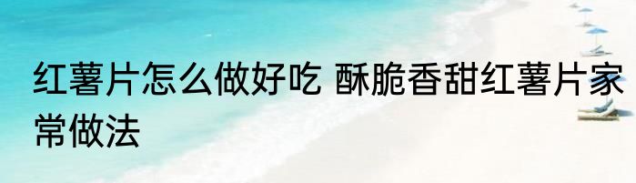红薯片怎么做好吃 酥脆香甜红薯片家常做法