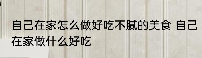 自己在家怎么做好吃不腻的美食 自己在家做什么好吃