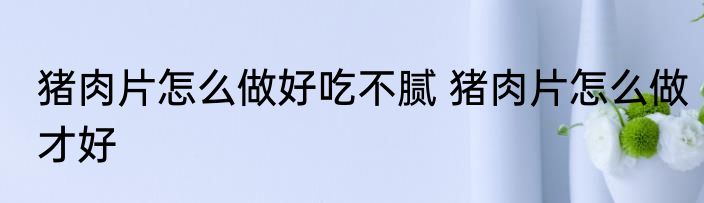 猪肉片怎么做好吃不腻 猪肉片怎么做才好