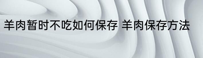 羊肉暂时不吃如何保存 羊肉保存方法