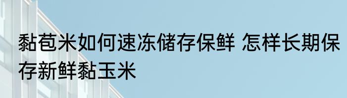 黏苞米如何速冻储存保鲜 怎样长期保存新鲜黏玉米