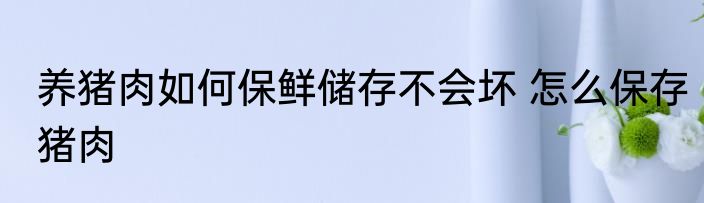养猪肉如何保鲜储存不会坏 怎么保存猪肉
