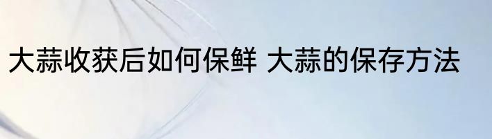 大蒜收获后如何保鲜 大蒜的保存方法