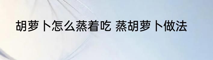 胡萝卜怎么蒸着吃 蒸胡萝卜做法