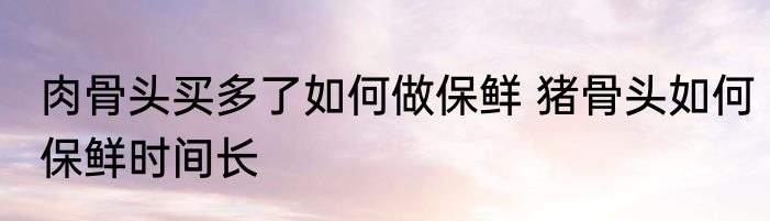 肉骨头买多了如何做保鲜 猪骨头如何保鲜时间长