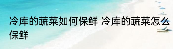 冷库的蔬菜如何保鲜 冷库的蔬菜怎么保鲜