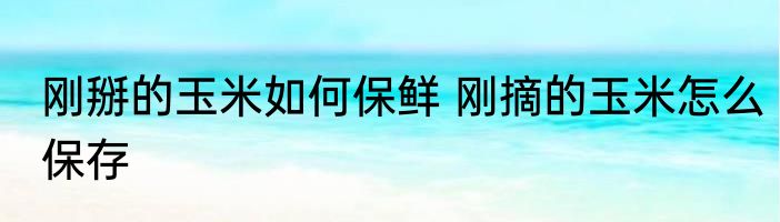 刚掰的玉米如何保鲜 刚摘的玉米怎么保存