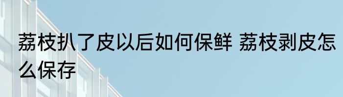荔枝扒了皮以后如何保鲜 荔枝剥皮怎么保存
