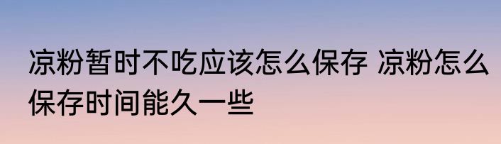 凉粉暂时不吃应该怎么保存 凉粉怎么保存时间能久一些
