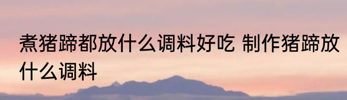 煮猪蹄都放什么调料好吃 制作猪蹄放什么调料