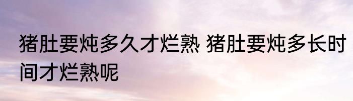 猪肚要炖多久才烂熟 猪肚要炖多长时间才烂熟呢