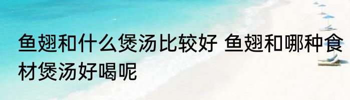 鱼翅和什么煲汤比较好 鱼翅和哪种食材煲汤好喝呢