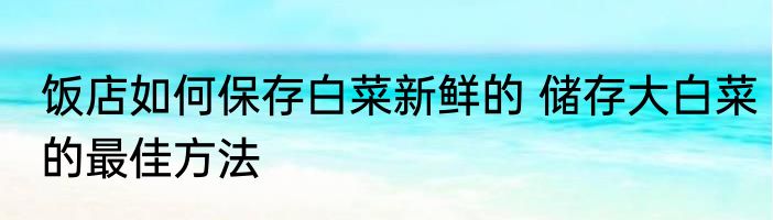 饭店如何保存白菜新鲜的 储存大白菜的最佳方法