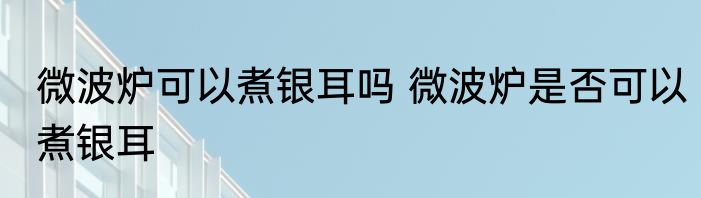 微波炉可以煮银耳吗 微波炉是否可以煮银耳