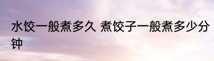 水饺一般煮多久 煮饺子一般煮多少分钟