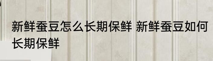 新鲜蚕豆怎么长期保鲜 新鲜蚕豆如何长期保鲜