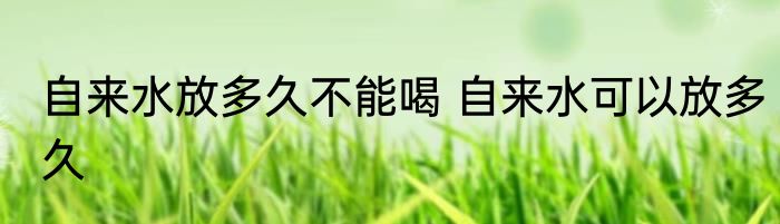 自来水放多久不能喝 自来水可以放多久