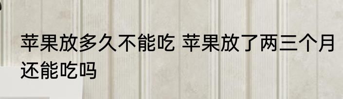 苹果放多久不能吃 苹果放了两三个月还能吃吗