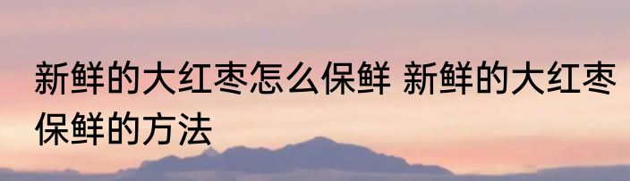新鲜的大红枣怎么保鲜 新鲜的大红枣保鲜的方法