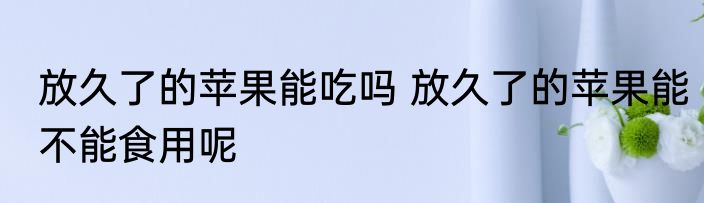 放久了的苹果能吃吗 放久了的苹果能不能食用呢