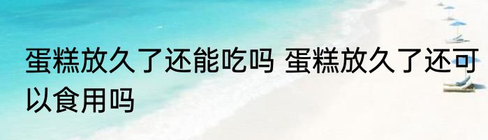 蛋糕放久了还能吃吗 蛋糕放久了还可以食用吗