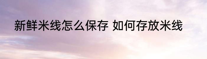 新鲜米线怎么保存 如何存放米线