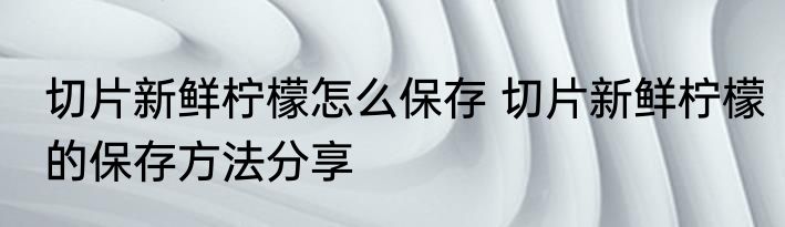 切片新鲜柠檬怎么保存 切片新鲜柠檬的保存方法分享