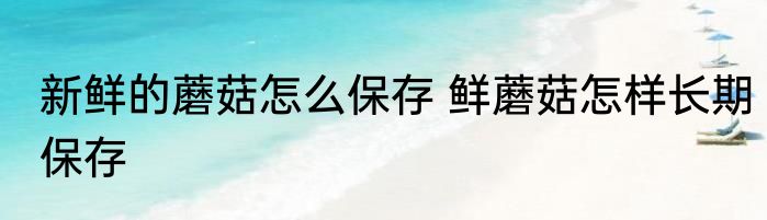 新鲜的蘑菇怎么保存 鲜蘑菇怎样长期保存