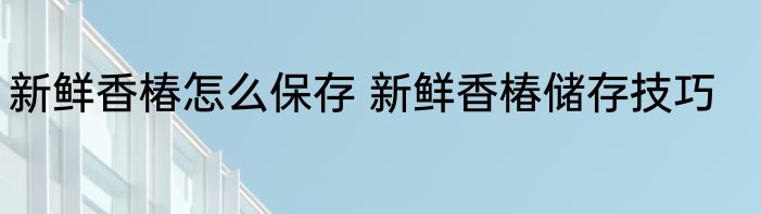 新鲜香椿怎么保存 新鲜香椿储存技巧