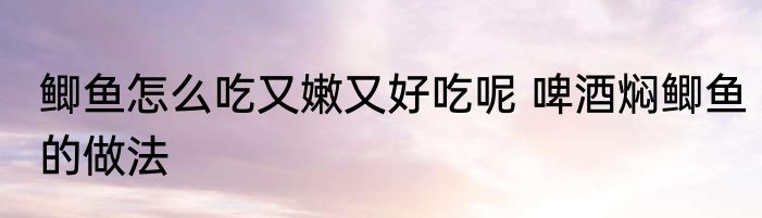 鲫鱼怎么吃又嫩又好吃呢 啤酒焖鲫鱼的做法