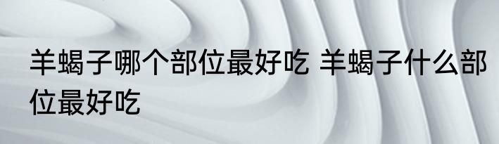 羊蝎子哪个部位最好吃 羊蝎子什么部位最好吃