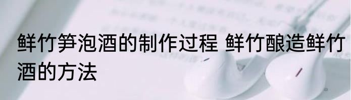 鲜竹笋泡酒的制作过程 鲜竹酿造鲜竹酒的方法