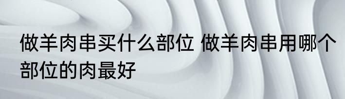 做羊肉串买什么部位 做羊肉串用哪个部位的肉最好
