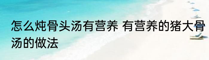 怎么炖骨头汤有营养 有营养的猪大骨汤的做法