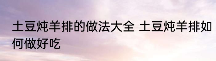 土豆炖羊排的做法大全 土豆炖羊排如何做好吃