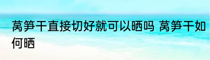 莴笋干直接切好就可以晒吗 莴笋干如何晒